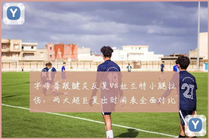 字母哥跟腱炎反复vs杜兰特小腿拉伤，两大超巨复出时间表全面对比