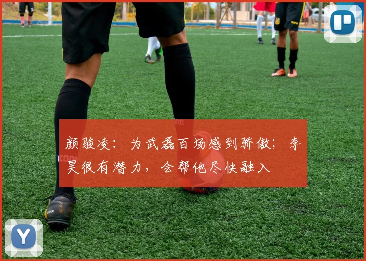 颜骏凌：为武磊百场感到骄傲；李昊很有潜力，会帮他尽快融入