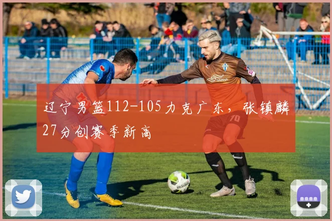 辽宁男篮112-105力克广东，张镇麟27分创赛季新高
