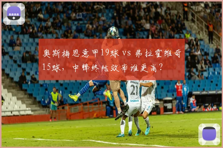 奥斯梅恩意甲19球 vs 弗拉霍维奇15球，中锋终结效率谁更高？