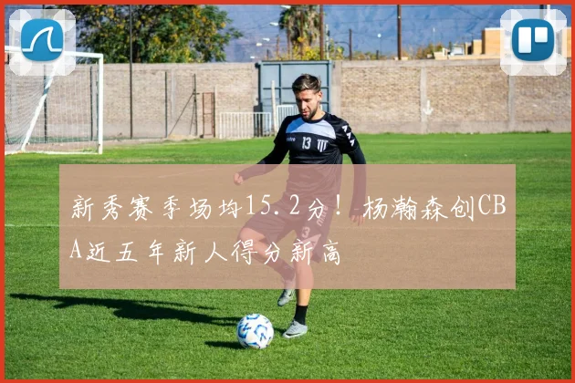 新秀赛季场均15.2分！杨瀚森创CBA近五年新人得分新高
