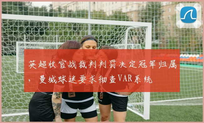 英超收官战裁判判罚决定冠军归属，曼城球迷要求彻查VAR系统